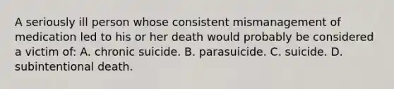 A seriously ill person whose consistent mismanagement of medication led to his or her death would probably be considered a victim of: A. chronic suicide. B. parasuicide. C. suicide. D. subintentional death.