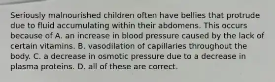 Seriously malnourished children often have bellies that protrude due to fluid accumulating within their abdomens. This occurs because of A. an increase in blood pressure caused by the lack of certain vitamins. B. vasodilation of capillaries throughout the body. C. a decrease in osmotic pressure due to a decrease in plasma proteins. D. all of these are correct.