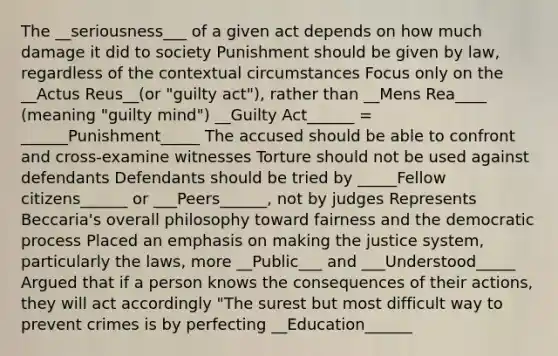 The __seriousness___ of a given act depends on how much damage it did to society Punishment should be given by law, regardless of the contextual circumstances Focus only on the __Actus Reus__(or "guilty act"), rather than __Mens Rea____ (meaning "guilty mind") __Guilty Act______ = ______Punishment_____ The accused should be able to confront and cross-examine witnesses Torture should not be used against defendants Defendants should be tried by _____Fellow citizens______ or ___Peers______, not by judges Represents Beccaria's overall philosophy toward fairness and the democratic process Placed an emphasis on making the justice system, particularly the laws, more __Public___ and ___Understood_____ Argued that if a person knows the consequences of their actions, they will act accordingly "The surest but most difficult way to prevent crimes is by perfecting __Education______