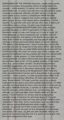 SERIOUSNESS OF THE OFFENSE Generally, youths who commit serious crimes have the greatest chance of being taken into custody. • Some reasons: (1) police more likely to investigate serious offenses, (2) police typically have less discretion in cases involved more serious offenses, (3) often serious crimes are more visible & may involve a complainant PRIOR RECORD Generally, evidence suggests that youths with prior records when caught receive more severe police dispositions. • Some reasons: (1) juveniles with prior records often have a history of committing serious crimes, (2) police see these kids as unsalvageable DEMEANOR/ATTITUDES Difficult to measure precisely/depends on officer's perception of the juvenile. Demeanor would include such things as (1) tone of voice, (2) body language, (3) facial expression, etc. Juveniles who are contrite, respectful, and appear to be fearful of sanctions are likely to be viewed as salvageable and may get off with an informal or formal reprimand (think about our earlier reading, "The Saints & the Roughnecks") Some studies have found that juveniles who are too respectful to the police officer may receive harsher sanctions (the so-called Eddie Haskell Syndrome).SOCIAL CLASS Generally, the lower the social class of the juvenile, the greater the likelihood that the juvenile will have had contact with the police. • Some reasons: (1) poor sections of town more closely patrolled, (2) police believe that most delinquency occurs among lower-class youth, (3) the greater visibility of the lower class (e.g., out on street corners), (4) physical appearance (unkempt appearance, etc.) may attract the attention of the police, (5) differences in demeanor along social class lines (again, recall "The Saints & the Roughnecks") AGE Generally, older juveniles receive harsher police dispositions than younger juveniles. • Some reasons: (1) older juveniles more likely to be involved in more serious offending, (2) older juveniles should have "known better," (3) older juveniles cannot be as easily frightened by the police using less harsher dispositions, (4) older juveniles are more likely to have a prior record & to be known by the police GENDER Generally, a number of studies have found that for relatively minor offenses (e.g., running away, sex offenses, etc.) girls are often more harshly dealt with by the police. • Some reasons: (1) society sees as acceptable a narrower range of behavior for girls than boys, (2) the vast majority of police are male and may view girls as needing more "protection" than boys. Some researchers have concluded that girls receive preferentialtreatment when caught. • Some reasons: (1) girls do not fit the usually juvenile delinquent stereotype, (2) girls are seen as less dangerous to themselves and society than boys, (3) girls are seen as better risks by the police, (4) the police may feel that it is easier to scare girls with less harsh dispositions than boys