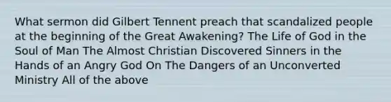 What sermon did Gilbert Tennent preach that scandalized people at the beginning of the Great Awakening? The Life of God in the Soul of Man The Almost Christian Discovered Sinners in the Hands of an Angry God On The Dangers of an Unconverted Ministry All of the above