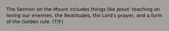 The Sermon on the Mount includes things like Jesus' teaching on loving our enemies, the Beatitudes, the Lord's prayer, and a form of the Golden rule. (T/F)