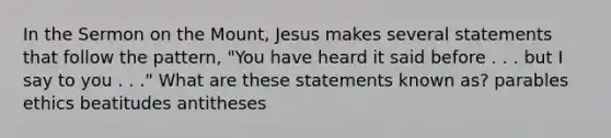 In the Sermon on the Mount, Jesus makes several statements that follow the pattern, "You have heard it said before . . . but I say to you . . ." What are these statements known as? parables ethics beatitudes antitheses