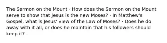 The Sermon on the Mount · How does the Sermon on the Mount serve to show that Jesus is the new Moses? · In Matthew's Gospel, what is Jesus' view of the Law of Moses? · Does he do away with it all, or does he maintain that his followers should keep it? .