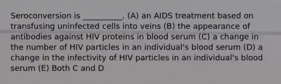 Seroconversion is __________. (A) an AIDS treatment based on transfusing uninfected cells into veins (B) the appearance of antibodies against HIV proteins in blood serum (C) a change in the number of HIV particles in an individual's blood serum (D) a change in the infectivity of HIV particles in an individual's blood serum (E) Both C and D