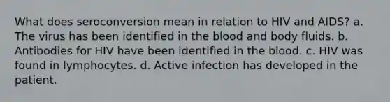 What does seroconversion mean in relation to HIV and AIDS? a. The virus has been identified in the blood and body fluids. b. Antibodies for HIV have been identified in the blood. c. HIV was found in lymphocytes. d. Active infection has developed in the patient.