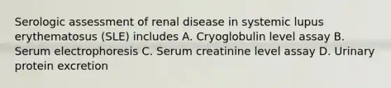 Serologic assessment of renal disease in systemic lupus erythematosus (SLE) includes A. Cryoglobulin level assay B. Serum electrophoresis C. Serum creatinine level assay D. Urinary protein excretion