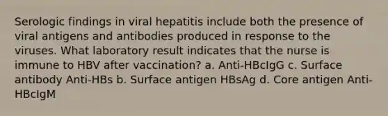 Serologic findings in viral hepatitis include both the presence of viral antigens and antibodies produced in response to the viruses. What laboratory result indicates that the nurse is immune to HBV after vaccination? a. Anti-HBcIgG c. Surface antibody Anti-HBs b. Surface antigen HBsAg d. Core antigen Anti-HBcIgM