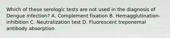 Which of these serologic tests are not used in the diagnosis of Dengue infection? A. Complement fixation B. Hemagglutination-inhibition C. Neutralization test D. Fluorescent treponemal antibody absorption