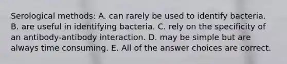 Serological methods: A. can rarely be used to identify bacteria. B. are useful in identifying bacteria. C. rely on the specificity of an antibody-antibody interaction. D. may be simple but are always time consuming. E. All of the answer choices are correct.