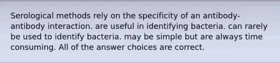 Serological methods rely on the specificity of an antibody-antibody interaction. are useful in identifying bacteria. can rarely be used to identify bacteria. may be simple but are always time consuming. All of the answer choices are correct.