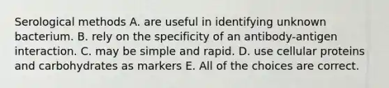 Serological methods A. are useful in identifying unknown bacterium. B. rely on the specificity of an antibody-antigen interaction. C. may be simple and rapid. D. use cellular proteins and carbohydrates as markers E. All of the choices are correct.