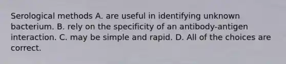 Serological methods A. are useful in identifying unknown bacterium. B. rely on the specificity of an antibody-antigen interaction. C. may be simple and rapid. D. All of the choices are correct.