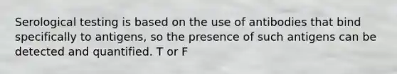 Serological testing is based on the use of antibodies that bind specifically to antigens, so the presence of such antigens can be detected and quantified. T or F