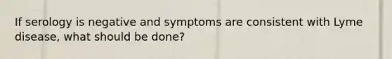 If serology is negative and symptoms are consistent with Lyme disease, what should be done?