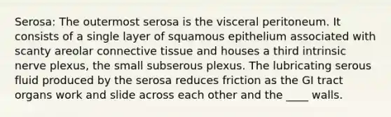 Serosa: The outermost serosa is the visceral peritoneum. It consists of a single layer of squamous epithelium associated with scanty areolar <a href='https://www.questionai.com/knowledge/kYDr0DHyc8-connective-tissue' class='anchor-knowledge'>connective tissue</a> and houses a third intrinsic nerve plexus, the small subserous plexus. The lubricating serous fluid produced by the serosa reduces friction as the GI tract organs work and slide across each other and the ____ walls.