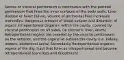 Serosa or visceral peritoneum is continuous with the parietal peritoneum that lines the inner surfaces of the body walls. Liver disease or heart failure, volume of peritoneal fluid increases markedly= dangerous amount of blood volume and distortion of organs Intraperitoneal Organs= within the cavity, covered by visceral peritoneum on all sides, (ie stomach, liver, ileum) Retroperitoneal organs are covered by the visceral peritoneum on the anterior, and the organs lie outside the cavity (i.e. kidney, ureters, abdominal aorta) Secondarily Retroperitoneal organs= organs of the dig. tract that form as intraperitoneal and become retroperitoneal (pancreas and duodenum)