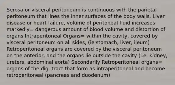 Serosa or visceral peritoneum is continuous with the parietal peritoneum that lines the inner surfaces of the body walls. Liver disease or heart failure, volume of peritoneal fluid increases markedly= dangerous amount of blood volume and distortion of organs Intraperitoneal Organs= within the cavity, covered by visceral peritoneum on all sides, (ie stomach, liver, ileum) Retroperitoneal organs are covered by the visceral peritoneum on the anterior, and the organs lie outside the cavity (i.e. kidney, ureters, abdominal aorta) Secondarily Retroperitoneal organs= organs of the dig. tract that form as intraperitoneal and become retroperitoneal (pancreas and duodenum)