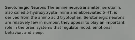 Serotonergic Neurons The amine neurotransmitter serotonin, also called 5-hydroxytrypta- mine and abbreviated 5-HT, is derived from the amino acid tryptophan. Serotonergic neurons are relatively few in number, they appear to play an important role in the brain systems that regulate mood, emotional behavior, and sleep.