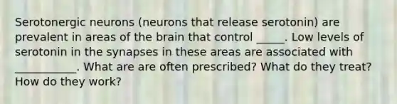 Serotonergic neurons (neurons that release serotonin) are prevalent in areas of the brain that control _____. Low levels of serotonin in the synapses in these areas are associated with ___________. What are are often prescribed? What do they treat? How do they work?