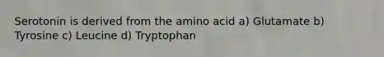 Serotonin is derived from the amino acid a) Glutamate b) Tyrosine c) Leucine d) Tryptophan