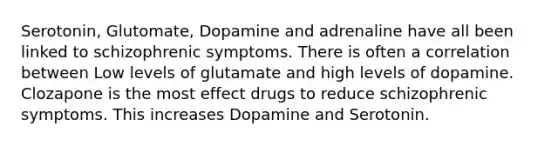 Serotonin, Glutomate, Dopamine and adrenaline have all been linked to schizophrenic symptoms. There is often a correlation between Low levels of glutamate and high levels of dopamine. Clozapone is the most effect drugs to reduce schizophrenic symptoms. This increases Dopamine and Serotonin.