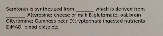 Serotonin is synthesized from ________ which is derived from ________. A)tyrosine; cheese or milk B)glutamate; oat brain C)tyramine; Guinness beer D)tryptophan; ingested nutrients E)MAO; blood platelets