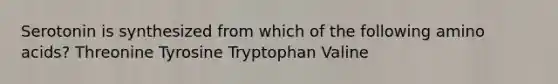 Serotonin is synthesized from which of the following amino acids? Threonine Tyrosine Tryptophan Valine