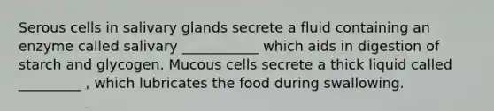 Serous cells in salivary glands secrete a fluid containing an enzyme called salivary ___________ which aids in digestion of starch and glycogen. Mucous cells secrete a thick liquid called _________ , which lubricates the food during swallowing.