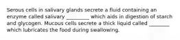 Serous cells in salivary glands secrete a fluid containing an enzyme called salivary _________ which aids in digestion of starch and glycogen. Mucous cells secrete a thick liquid called ________ which lubricates the food during swallowing.