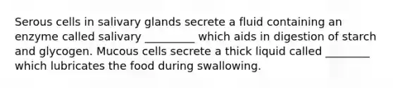 Serous cells in salivary glands secrete a fluid containing an enzyme called salivary _________ which aids in digestion of starch and glycogen. Mucous cells secrete a thick liquid called ________ which lubricates the food during swallowing.