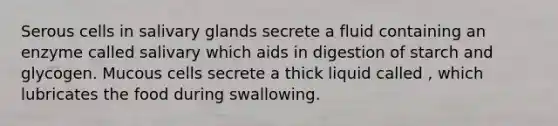 Serous cells in salivary glands secrete a fluid containing an enzyme called salivary which aids in digestion of starch and glycogen. Mucous cells secrete a thick liquid called , which lubricates the food during swallowing.