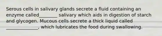 Serous cells in salivary glands secrete a fluid containing an enzyme called________ salivary which aids in digestion of starch and glycogen. Mucous cells secrete a thick liquid called ______________, which lubricates the food during swallowing.