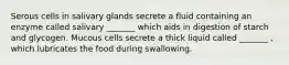 Serous cells in salivary glands secrete a fluid containing an enzyme called salivary _______ which aids in digestion of starch and glycogen. Mucous cells secrete a thick liquid called _______ , which lubricates the food during swallowing.