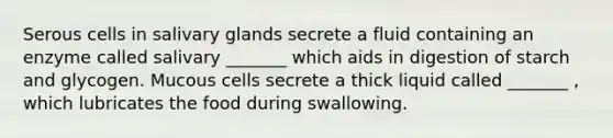 Serous cells in salivary glands secrete a fluid containing an enzyme called salivary _______ which aids in digestion of starch and glycogen. Mucous cells secrete a thick liquid called _______ , which lubricates the food during swallowing.