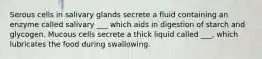 Serous cells in salivary glands secrete a fluid containing an enzyme called salivary ___ which aids in digestion of starch and glycogen. Mucous cells secrete a thick liquid called ___, which lubricates the food during swallowing.