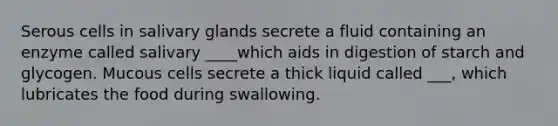 Serous cells in salivary glands secrete a fluid containing an enzyme called salivary ____which aids in digestion of starch and glycogen. Mucous cells secrete a thick liquid called ___, which lubricates the food during swallowing.