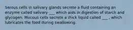 Serous cells in salivary glands secrete a fluid containing an enzyme called salivary ___ which aids in digestion of starch and glycogen. Mucous cells secrete a thick liquid called ___ , which lubricates the food during swallowing.