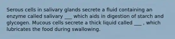 Serous cells in salivary glands secrete a fluid containing an enzyme called salivary ___ which aids in digestion of starch and glycogen. Mucous cells secrete a thick liquid called ___ , which lubricates the food during swallowing.