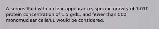 A serous fluid with a clear appearance, specific gravity of 1.010 protein concentration of 1.5 g/dL, and fewer than 500 monomuclear cells/uL would be considered.