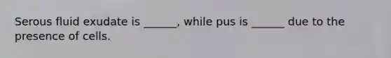 Serous fluid exudate is ______, while pus is ______ due to the presence of cells.