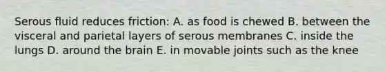 Serous fluid reduces friction: A. as food is chewed B. between the visceral and parietal layers of serous membranes C. inside the lungs D. around the brain E. in movable joints such as the knee