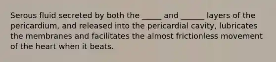 Serous fluid secreted by both the _____ and ______ layers of the pericardium, and released into the pericardial cavity, lubricates the membranes and facilitates the almost frictionless movement of the heart when it beats.