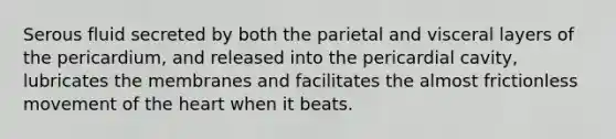 Serous fluid secreted by both the parietal and visceral layers of the pericardium, and released into the pericardial cavity, lubricates the membranes and facilitates the almost frictionless movement of the heart when it beats.