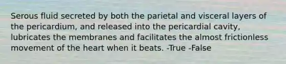 Serous fluid secreted by both the parietal and visceral layers of the pericardium, and released into the pericardial cavity, lubricates the membranes and facilitates the almost frictionless movement of the heart when it beats. -True -False