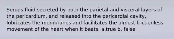 Serous fluid secreted by both the parietal and visceral layers of the pericardium, and released into the pericardial cavity, lubricates the membranes and facilitates the almost frictionless movement of <a href='https://www.questionai.com/knowledge/kya8ocqc6o-the-heart' class='anchor-knowledge'>the heart</a> when it beats. a.true b. false