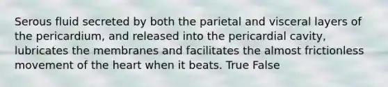 Serous fluid secreted by both the parietal and visceral layers of the pericardium, and released into the pericardial cavity, lubricates the membranes and facilitates the almost frictionless movement of the heart when it beats. True False