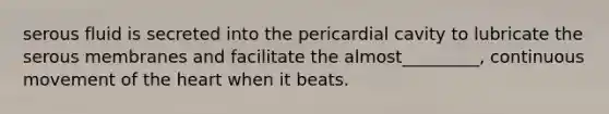 serous fluid is secreted into the pericardial cavity to lubricate the serous membranes and facilitate the almost_________, continuous movement of the heart when it beats.