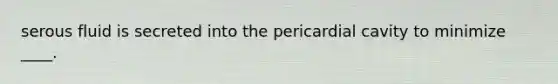 serous fluid is secreted into the pericardial cavity to minimize ____.