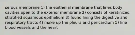 serous membrane 1) the epithelial membrane that lines body cavities open to the exterior membrane 2) consists of keratinized stratified squamous epithelium 3) found lining the digestive and respiratory tracts 4) make up the pleura and pericardium 5) line blood vessels and the heart